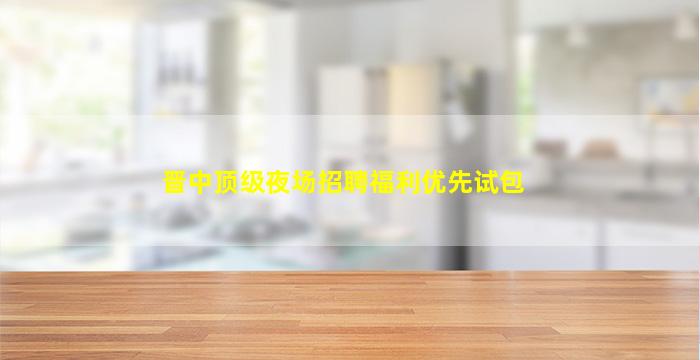 晋中顶级夜场招聘福利优先试包